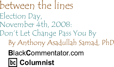 BlackCommentator.com - Election Day, November 4th, 2008: Don’t Let Change Pass You By - Between The Lines - By Dr. Anthony Asadullah Samad, PhD - BlackCommentator.com Columnist