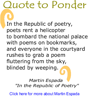 Quote to Ponder: "In the Republic of poetry, poets rent a helicopter to bombard the national palace with poems on bookmarks, and everyone in the courtyard rushes to grab a poem fluttering from the sky, blinded by weeping." - Martin Espada "In the Republic of Poetry"