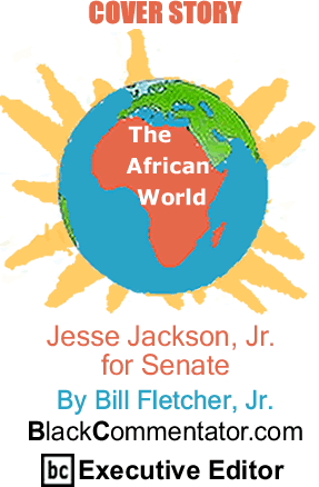 Cover Story: Jesse Jackson Jr for Senate - The African World By Bill Fletcher, Jr., BlackCommentator.com Executive Editor