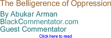 BlackCommentator.com - The Belligerence of Oppression - By Abukar Arman - BlackCommentator.com Guest Commentator