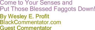 BlackCommentator.com - Come to Your Senses and Put Those Blessed Faggots Down! - Wesley E. Profit - BlackCommentator.com Guest Commentator