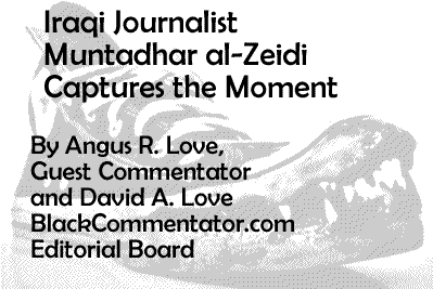 Iraqi Journalist Muntadhar al-Zeidi Captures the Moment By Angus R. Love, Guest Commentator and David A. Love BlackCommentator.com Editorial Board