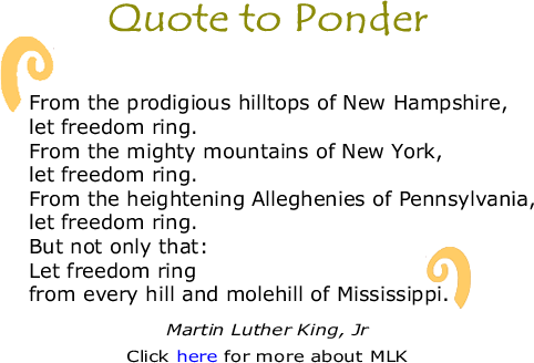 Quote to Ponder: "From the prodigious hilltops of New Hampshire, let freedom ring. From the mighty mountains of New York, let freedom ring. From the heightening Alleghenies of Pennsylvania, let freedom ring. But not only that: Let freedom ring from every hill and molehill of Mississippi." - Martin Luther King, Jr.