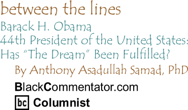 BlackCommentator.com - Barack H. Obama, 44th President of the United States: Has "The Dream" Been Fulfilled? - Between the Lines - By Dr. Anthony Asadullah Samad, PhD - BlackCommentator.com Columnist