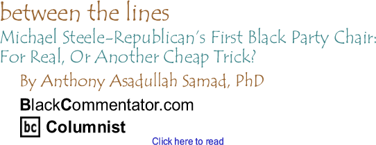 BlackCommentator.com - Michael Steele-Republican’s First Black Party Chair: For Real, Or Another Cheap Trick? - Between the Lines - By Dr. Anthony Asadullah Samad, PhD - BlackCommentator.com Columnist