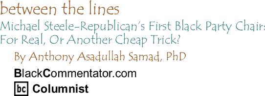 BlackCommentator.com - Michael Steele-Republican’s First Black Party Chair: For Real, Or Another Cheap Trick? - Between the Lines - By Dr. Anthony Asadullah Samad, PhD - BlackCommentator.com Columnist