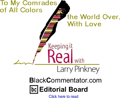 To My Comrades of All Colors the World Over, With Love - Keeping it Real By Larry Pinkney, BlackCommentator.com Editorial Board