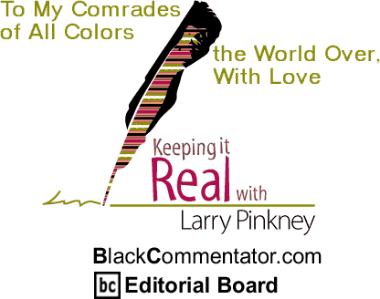To My Comrades of All Colors the World Over, With Love - Keeping it Real By Larry Pinkney, BlackCommentator.com Editorial Board