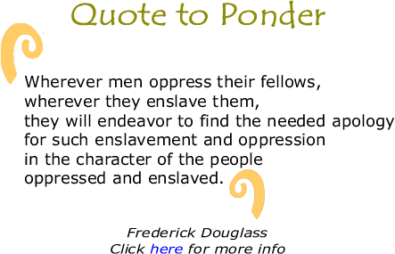 Quote to Ponder: "Wherever men oppress their fellows, wherever they enslave them, they will endeavor to find the needed apology for such enslavement and oppression in the character of the people oppressed and enslaved." - Frederick Douglass