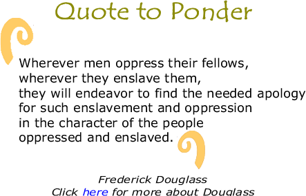 Quote to Ponder: "Wherever men oppress their fellows, wherever they enslave them, they will endeavor to find the needed apology for such enslavement and oppression in the character of the people oppressed and enslaved." - Frederick Douglass