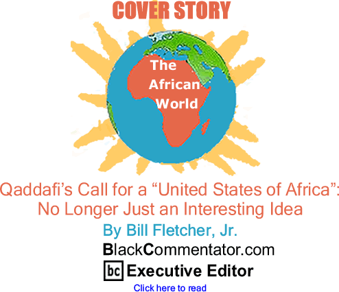 BlackCommentator.com - Cover Story - Qaddafi’s Call for a "United States of Africa": No Longer Just an Interesting Idea - The African World - By Bill Fletcher, Jr. - BlackCommentator.com Executive Editor