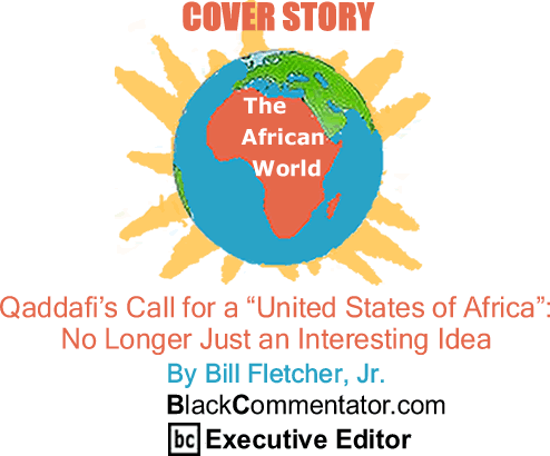 BlackCommentator.com - Cover Story - Qaddafi’s Call for a "United States of Africa": No Longer Just an Interesting Idea - The African World - By Bill Fletcher, Jr. - BlackCommentator.com Executive Editor