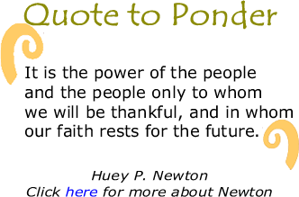Quote to Ponder: "It is the power of the people and the people only to whom we will be thankful, and in whom our faith rests for the future." - Huey P. Newton