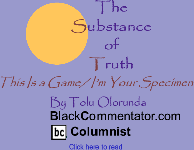 BlackCommentator.com - This Is a Game/ I’m Your Specimen - The Substance of Truth - By Tolu Olorunda - BlackCommentator.com Columnist