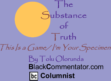 BlackCommentator.com - This Is a Game/ I’m Your Specimen - The Substance of Truth - By Tolu Olorunda - BlackCommentator.com Columnist