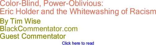 BlackCommentator.com - Color-Blind, Power-Oblivious: - Eric Holder and the Whitewashing of Racism - By Tim Wise - BlackCommentator.com Guest Commentator