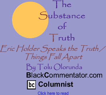 BlackCommentator.com - Eric Holder Speaks the Truth / Things Fall Apart - The Substance of Truth - By Tolu Olorunda - BlackCommentator.com Columnist