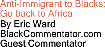 Anti-Immigrant to Blacks: Go back to Africa By Eric Ward, BlackCommentator.com Guest Commentator