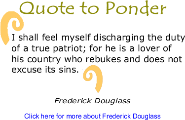 Quote to Ponder: "I shall feel myself discharging the duty of a true patriot; for he is a lover of his country who rebukes and does not excuse its sins." - Frederick Douglass