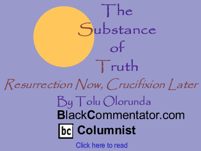 Resurrection Now, Crucifixion Later - The Substance of Truth - By Tolu Olorunda - BlackCommentator.com Columnist