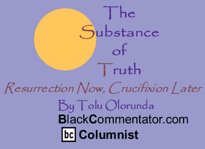 Resurrection Now, Crucifixion Later - The Substance of Truth - By Tolu Olorunda - BlackCommentator.com Columnist