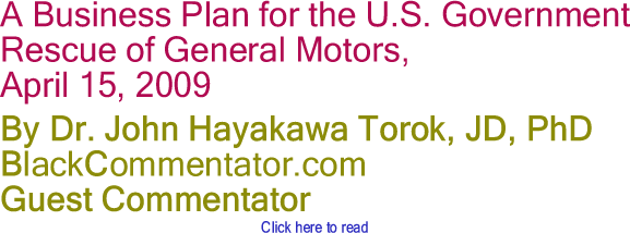 A Business Plan for the U.S. Government Rescue of General Motors, April 15, 2009 By Dr. John Hayakawa Torok, JD, PhD, BlackCommentator.com Guest Commentator