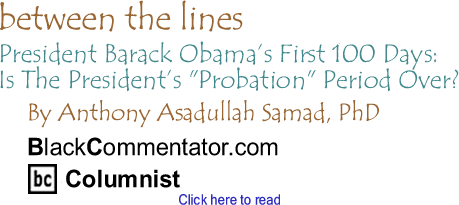 President Barack Obama’s First 100 Days: Is The President’s "Probation" Period Over? - Between The Lines By Dr. Anthony Asadullah Samad, PhD, BlackCommentator.com Columnist