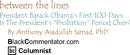 President Barack Obama’s First 100 Days: Is The President’s "Probation" Period Over? - Between The Lines By Dr. Anthony Asadullah Samad, PhD, BlackCommentator.com Columnist