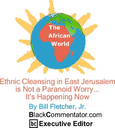 Ethnic Cleansing in East Jerusalem is Not a Paranoid Worry... It’s Happening Now - African World By Bill Fletcher, Jr., BlackCommentator.com Executive Editor