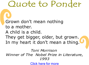 "Quote to Ponder: "Grown don't mean nothing to a mother. A child is a child. They get bigger, older, but grown. In my heart it don't mean a thing." - Toni Morrison, Winner of The Nobel Prize in Literature, 1993