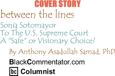 Cover Story: Sonia Sotomayor To The U.S. Supreme Court - A "Safe" or Visionary Choice? - Between The Lines By Dr. Anthony Asadullah Samad, PhD, BlackCommentator.com Columnist