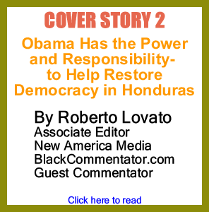 Cover Story 2 - Obama Has the Power-and Responsibility - to Help Restore Democracy in Honduras By Roberto Lovato, Associate Editor New America Media, BlackCommentator.com Guest Commentator