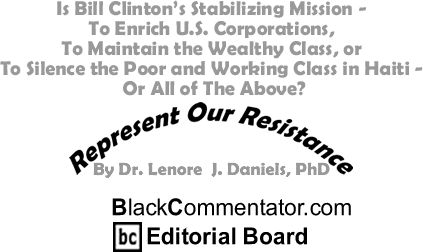 Is Bill Clinton’s Stabilizing Mission - To Enrich U.S. Corporations, To Maintain the Wealthy Class, or To Silence the Poor and Working Class in Haiti - Or All of The Above? - Represent Our Resistance - By Dr. Lenore J. Daniels, PhD - BlackCommentator.com Editorial Board