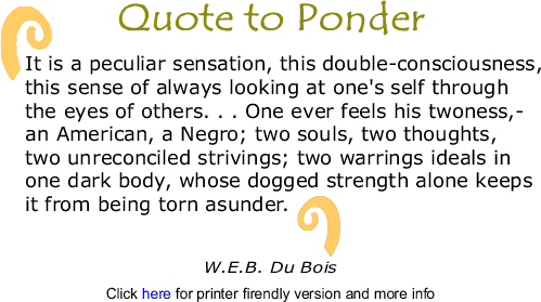 Quote to Ponder: It is a peculiar sensation, this double-consciousness, this sense of always looking at one's self through the eyes of others. . . . One ever feels his twoness,—an American, a Negro; two souls, two thoughts, two unreconciled strivings; two warrings ideals in one dark body, whose dogged strength alone keeps it from being torn asunder. - W.E.B. Du Bois