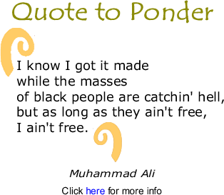 Quote to Ponder: "I know I got it made while the masses of black people are catchin' hell, but as long as they ain't free, I ain't free." - Muhammad Ali