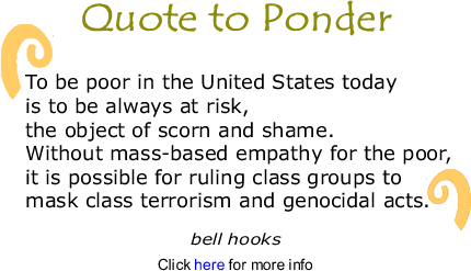 Quote to Ponder:  "To be poor in the United States today is to be always at risk, the object of scorn and shame.  Without mass-based empathy for the poor, it is possible for ruling class groups to mask class terrorism and genocidal acts.  ." - bell hooks