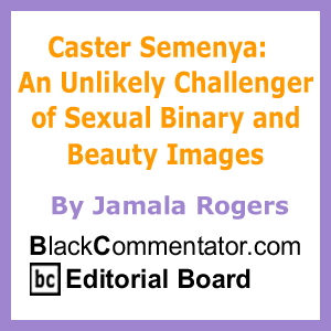 Caster Semenya:  An Unlikely Challenger of Sexual Binary and Beauty Images By Jamala Rogers, BlackCommentator.com Editorial Board
