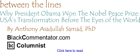 Why President Obama Won The Nobel Peace Prize:  USA’s Transformation Before The Eyes of the World - Between The Lines By Dr. Anthony Asadullah Samad, PhD, BlackCommentator.com Columnist