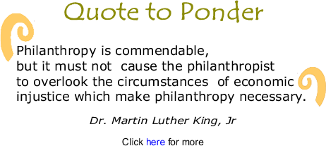 Quote to Ponder:  "Philanthropy is commendable, but it must not  cause the philanthropist to overlook the circumstances  of economic injustice which make philanthropy necessary." - Martin Luther King