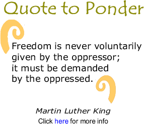 Quote to Ponder: "Freedom is never voluntarily given by the oppressor; it must be demanded by the oppressed." - Martin Luther King