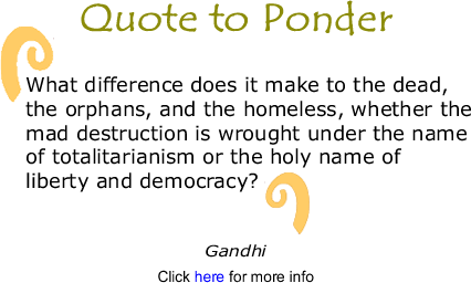 Quote to Ponder:  "What difference does it make to the dead,  the orphans, and the homeless, whether the mad destruction is wrought under the name  of totalitarianism or the holy name of  liberty and democracy?" Gandhi