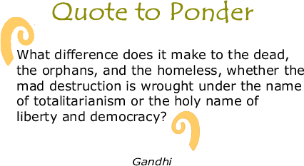 Quote to Ponder:  "What difference does it make to the dead,  the orphans, and the homeless, whether the mad destruction is wrought under the name  of totalitarianism or the holy name of  liberty and democracy?" Gandhi
