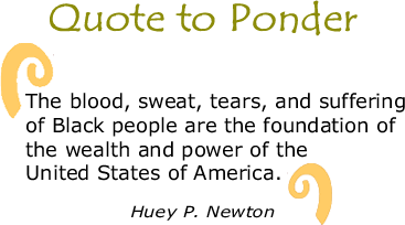 Quote to Ponder:  "The blood, sweat, tears, and suffering of Black people are the foundation of the wealth and power of the United States of America.”  - Huey P. Newton, THE BLACK PANTHER newspaper, February 17, 1969, Vol 2. #23