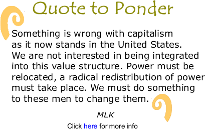 Quote to Ponder:  "Something is wrong with capitalism as it now stands in the United States. We are not interested in being integrated into this value structure. Power must be relocated, a radical redistribution of power must take place. We must do something to these men to change them." - MLK