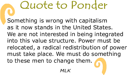 Quote to Ponder:  "Something is wrong with capitalism as it now stands in the United States. We are not interested in being integrated into this value structure. Power must be relocated, a radical redistribution of power must take place. We must do something to these men to change them." - MLK