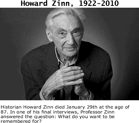Historian Howard Zinn died January 29th at the age of 87. In one of his final interviews, Professor Zinn answered the question: What do you want to be remembered for? You can view the entire interview here. 