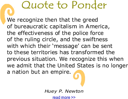 Quote to Ponder:  “We recognize then that the greed of bureaucratic capitalism in America, the effectiveness of the police force of the ruling circle, and the swiftness with which their ‘message’ can be sent to these territories has transformed the previous situation. We recognize this when we admit that the United States is no longer a nation but an empire.” -Huey P. Newton
