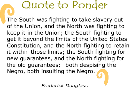 Quote to Ponder:  “The South was fighting to take slavery out of the Union, and the North was fighting to keep it in the Union; the South fighting to get it beyond the limits of the United States Constitution, and the North fighting to retain it within those limits; the South fighting for new guarantees, and the North fighting for the old guarantees;--both despising the Negro, both insulting the Negro." - Frederick Douglass