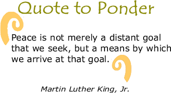 Quote to Ponder:  “Peace is not merely a distant goal that we seek, but a means by which we arrive at that goal." - Martin Luther King, Jr.