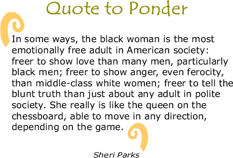 Quote to Ponder:  “In some ways, the black woman is the most emotionally free adult in American society: freer to show love than many men, particularly black men; freer to show anger, even ferocity, than middle-class white women; freer to tell the blunt truth than just about any adult in polite society. She really is like the queen on the chessboard, able to move in any direction, depending on the game.”  - Sheri Parks 